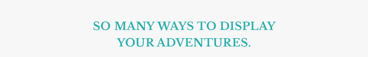 SO MANY WAYS TO DISPLAY  YOUR ADVENTURES