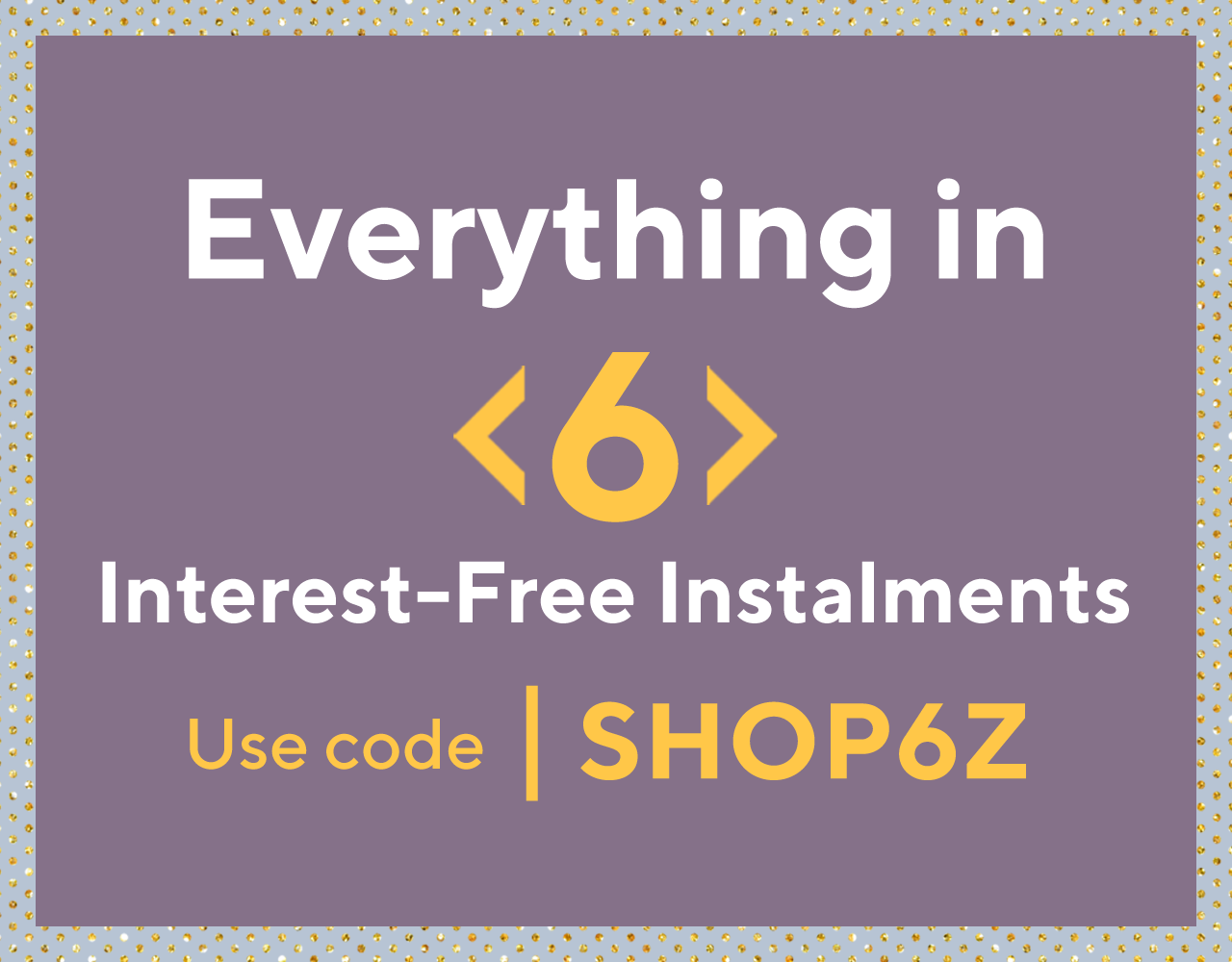 Everything in 6 Interest-Free Instalments Use Code SHOP6Z