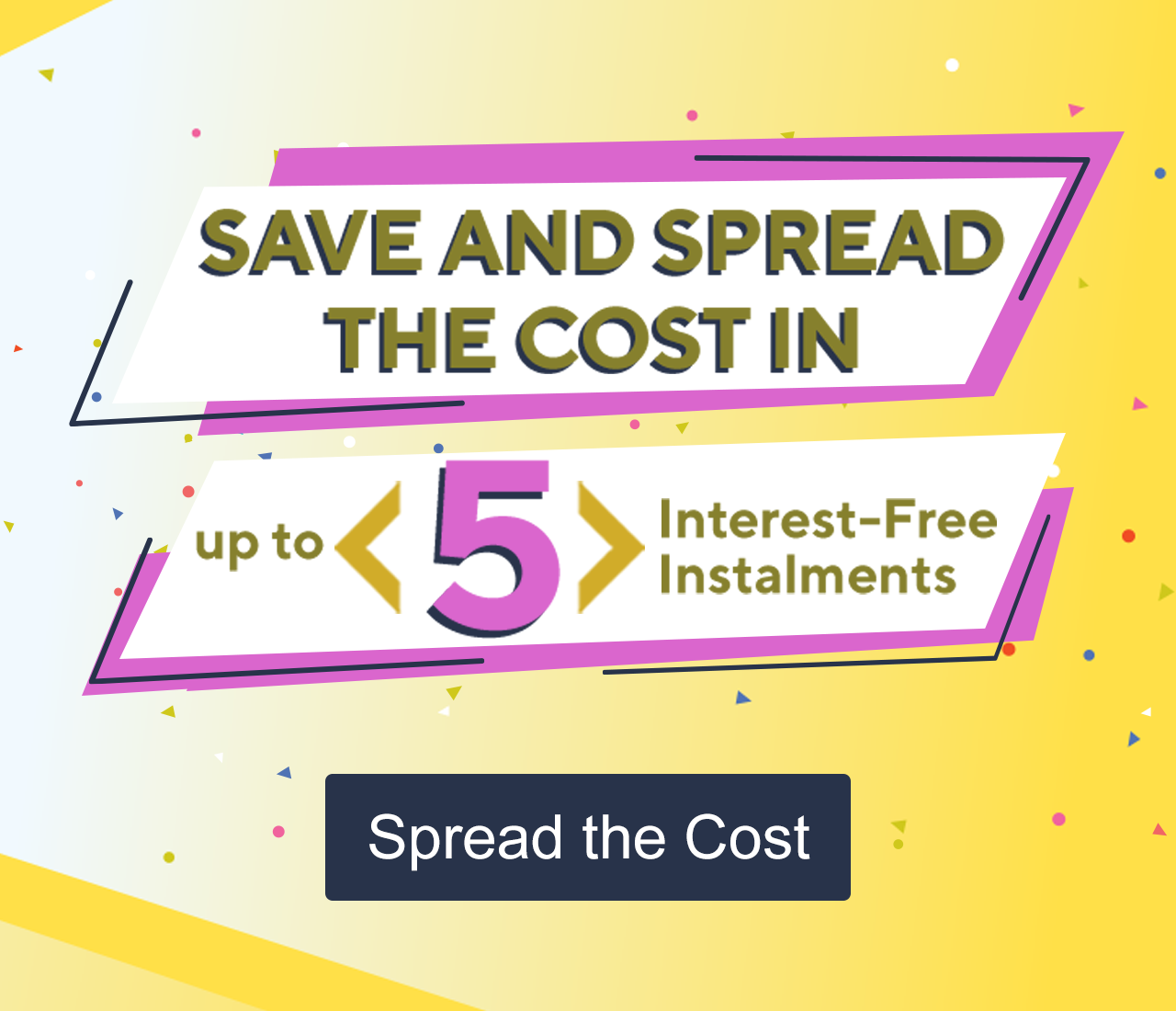 Save and Spread the cost in up to 5 interest-free instalments 