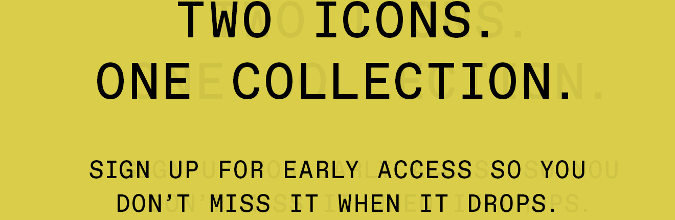 Two Icons. One Collection - Sign up for early access so you don't miss it when it drops.