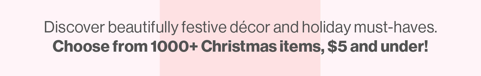 Discover beautifully festive decor and holiday must-haves. Choose from 1000+ Christmas items, $5 and under!
