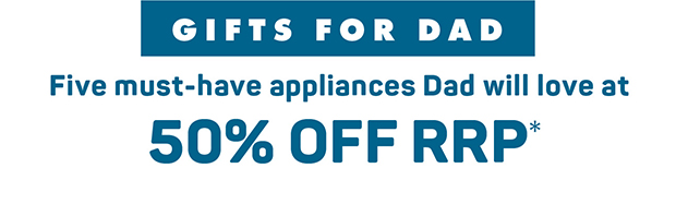 Gifts for Dad. Five must-have appliances, now at 50% Off RRP*
