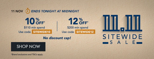 10% OFF* $110 min. spend. Use code SITEWIDE10 12% OFF* $200 min. spend. Use code SITEWIDE12 No discount cap!