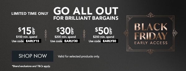 $15 OFF* $150 min. spend. Use code EARLY15 $30 OFF* $200 min. spend. Use code EARLY30 $50 OFF* $250 min. spend. Use code EARLY50