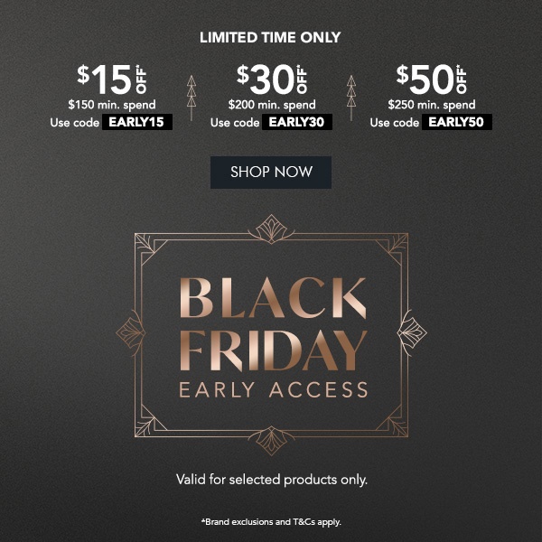 $15 OFF* $150 min. spend. Use code EARLY15 $30 OFF* $200 min. spend. Use code EARLY30 $50 OFF* $250 min. spend. Use code EARLY50