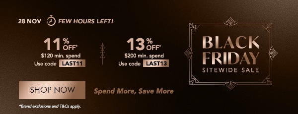 EXTRA 11% OFF* $120 min. spend. Use code LAST11 EXTRA 13% OFF* $200 min. spend. Use Code LAST13 Spend more, save more!