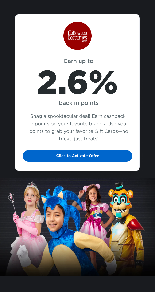 Halloweencostumes.com | Earn up to 2.6% back in points  | Snag a spooktacular deal! Earn cashback in points on your favorite brands. Use your points to grab your favorite Gift Cards - no tricks, just treats! Click to Activate Offer