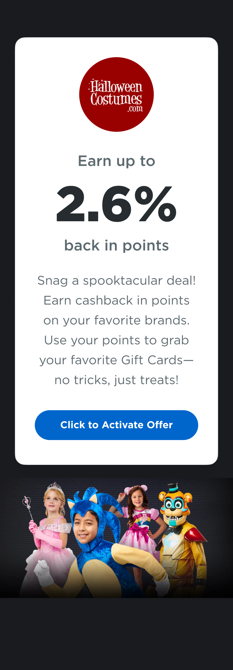 Halloweencostumes.com | Earn up to 2.6% back in points  | Snag a spooktacular deal! Earn cashback in points on your favorite brands. Use your points to grab your favorite Gift Cards - no tricks, just treats! Click to Activate Offer