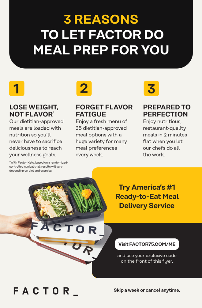 3 RESASON TO LET FACTOR DO MEAL PREP FOR YOU | 1 LOSE WEIGHT, NOT FLAVOR* | Our dietitian-approved meals are loaded with nutrition so you’ll never have to sacrifice deliciousness to reach your wellness goals. *With Factor Keto, based on a randomized-controlled clinical trial; results will vary depending on diet and exercise. 2 FORGET FLAVOR FATIGUE | Enjoy a fresh menu of 35 dietician-approved meal options with a huge variety for many meal preferences every week. 3 PREPARED TO PERFECTION | Enjoy nutritious, restaurant-quality meals in 2 minutes flat when you let our chefs do all the work.  | Try America’s #1 Ready-to-Eat Meal Delivery Service | Visit FACTOR75.COM/ME and use your exclusive code on the front of this flyer. FACTOR_ | Skip a week or cancel anytime.