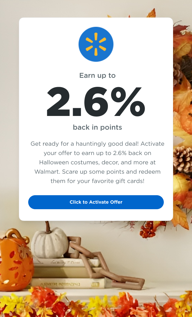 Walmart | Earn up to 2.6% back in points  | Get ready for a hauntingly good deal! Activate your offer to earn up to 2.6% back on Halloween costumes, decor, and more at Walmart. Scare up some points and redeem them for your favorite gift cards! | Click to Activate Offer