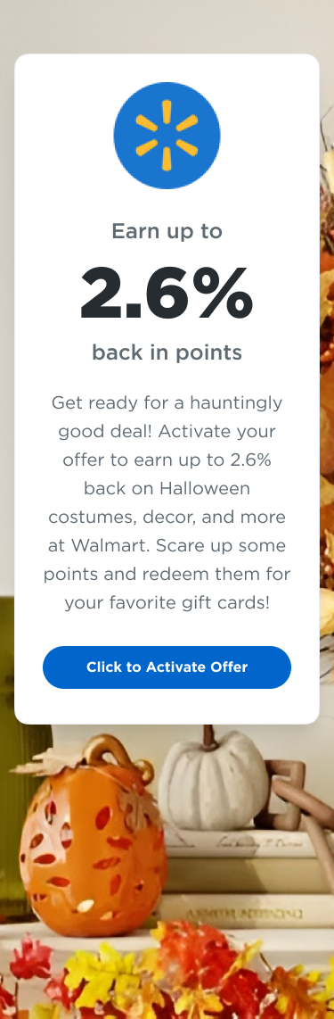 Walmart | Earn up to 2.6% back in points  | Get ready for a hauntingly good deal! Activate your offer to earn up to 2.6% back on Halloween costumes, decor, and more at Walmart. Scare up some points and redeem them for your favorite gift cards! | Click to Activate Offer