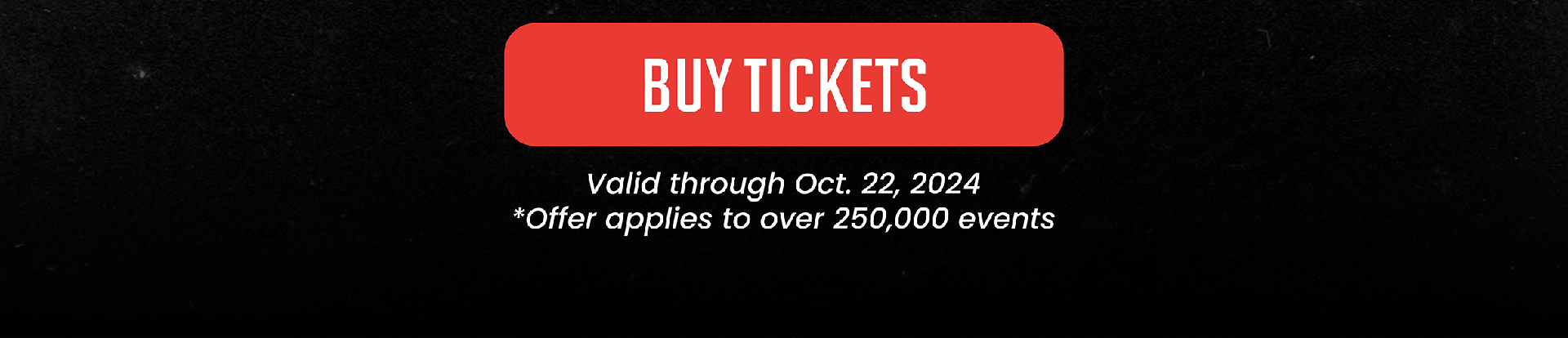 BUY TICKETS | Valid through Oct. 22, 2024 * Offer applies to over 250,000 events