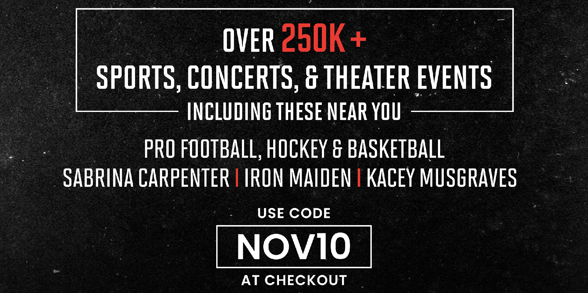 Over 250K SPORTS, CONCERTS, & THEATER EVENTS INCLUDING THESE NEAR YOU | PRO FOOTBALL, HOCKEY & BASKETBALL | SABRINA CARPENTER | IRON MAIDEN | KACEY MUSGRAVES | USE CODE NOV10 AT CHECKOUT