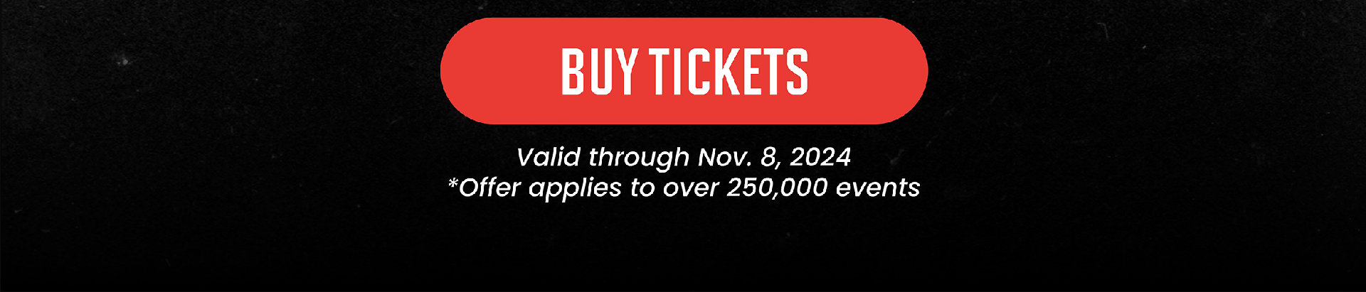 BUY TICKETS | Valid through Nov. 8, 2024 * Offer applies to over 250,000 events