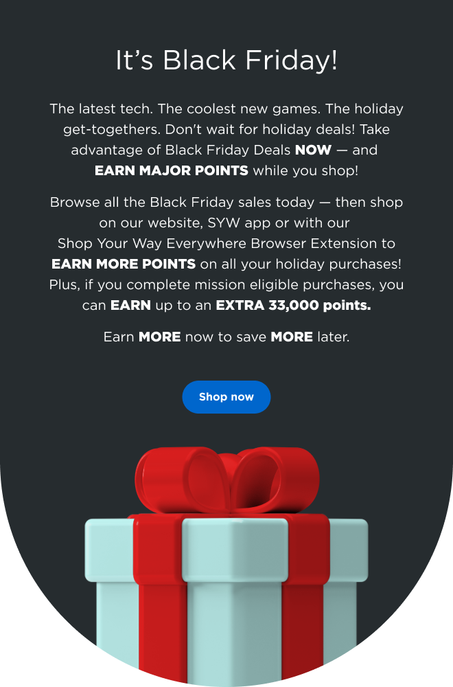 It’s Black Friday! | The latest tech. The coolest new games. The holiday get-togethers. Don't wait for holiday deals! Take advantage of Black Friday Deals NOW — and EARN MAJOR POINTS while you shop! Browse all the Black Friday sales today— then shop on our website, SYW app or with our Shop Your Way Everywhere Browser Extension to EARN MORE POINTS on all your holiday purchases! Plus, if you complete mission eligible purchases, you can EARN up to an EXTRA 33,000 points. Earn MORE now to save MORE later. Shop now