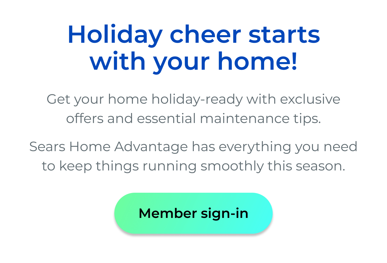 Holiday cheer starts with your home! - Get your home holiday-ready with exclusive offers and essential maintenance tips. Sears Home Advantage has everything you need to keep things running smoothly this season. - Button: Member sign-in