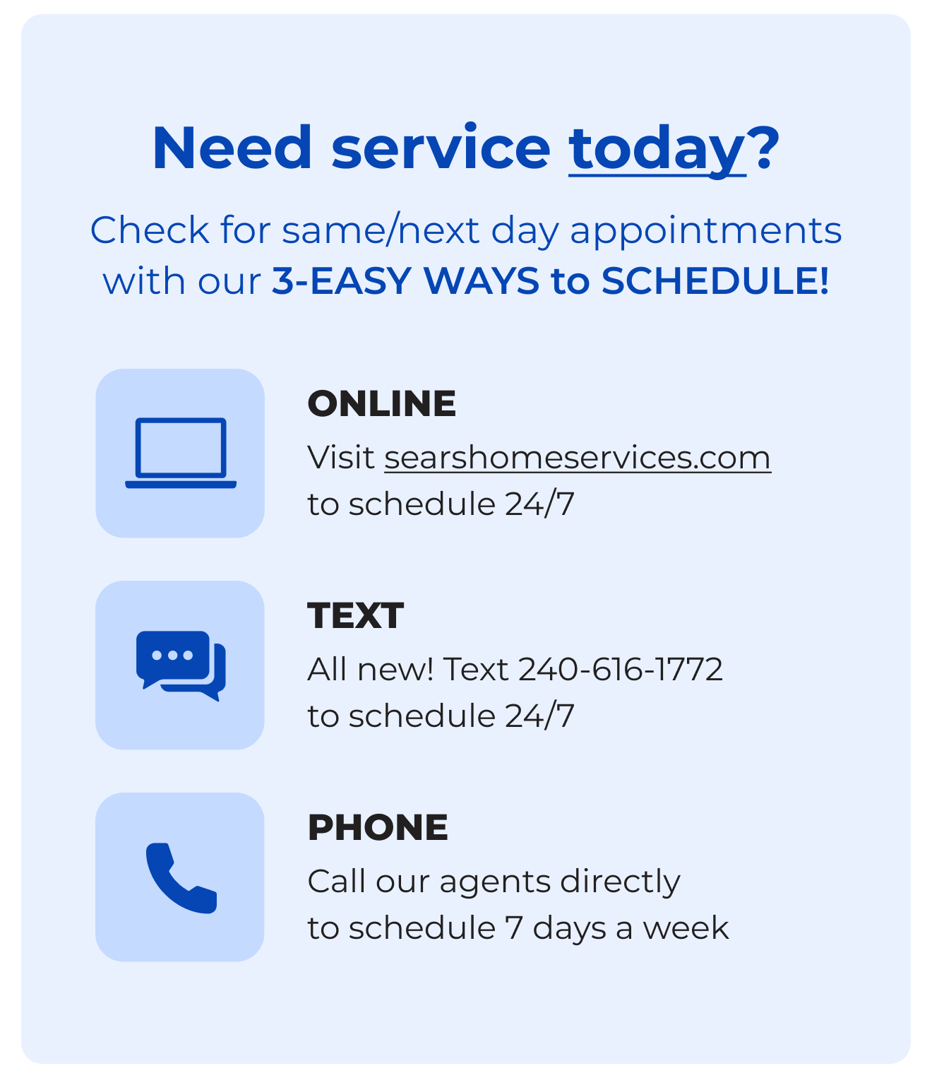 Need service today? - Check for same/next day appointments with our 3-EASY WAYS to SCHEDULE! Online - Click to searshomeservices.com to schedule 24/7 - Text All new! Text 240-616-1772 to schedule 24/7- Phone Call our agents directly to schedule 7 days a week