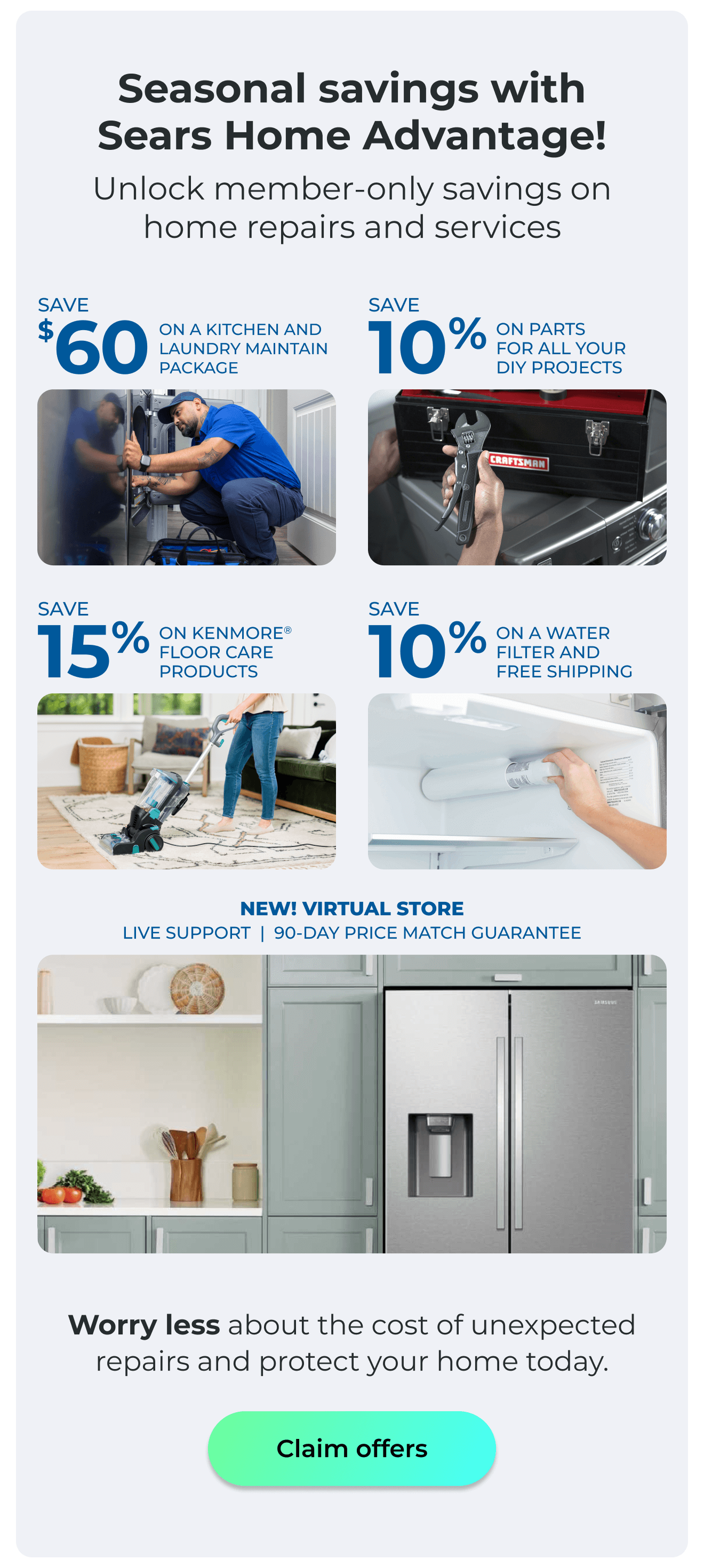 Seasonal savings with Sears Home Advantage! - Unlock member-only savings on home repairs and services! - NEW! VIRTUAL STORE LIVE VIRTUAL SUPPORT 90-DAY PRICE MATCH - SAVE $60 ON A KITCHEN AND LAUNDRY MAINTAIN PACKAGE - SAVE 10% ON PARTS FOR ALL YOUR DIY PROJECTS - SAVE 15% ON KENMORE(R) FLOOR CARE PRODUCTS - SAVE 10% ON A WATER FILTER AND FREE SHIPPING - Worry less about the cost of unexpected repairs and protect your home today. Button: Claim offers