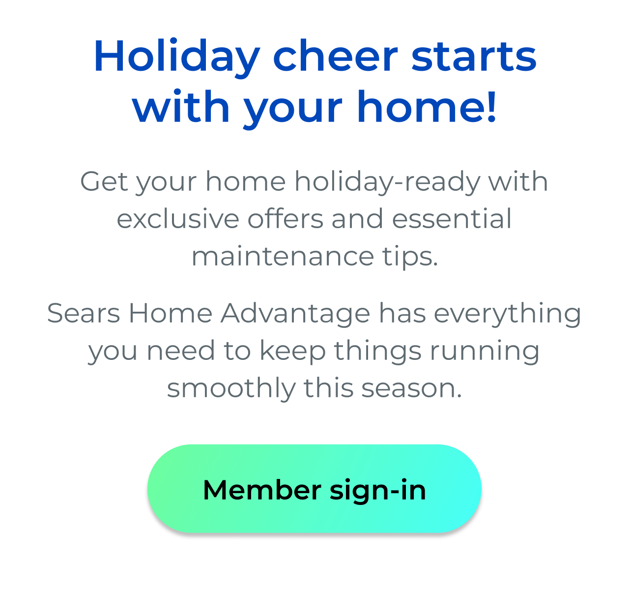 Holiday cheer starts with your home! - Get your home holiday-ready with exclusive offers and essential maintenance tips. Sears Home Advantage has everything you need to keep things running smoothly this season. - Button: Member sign-in