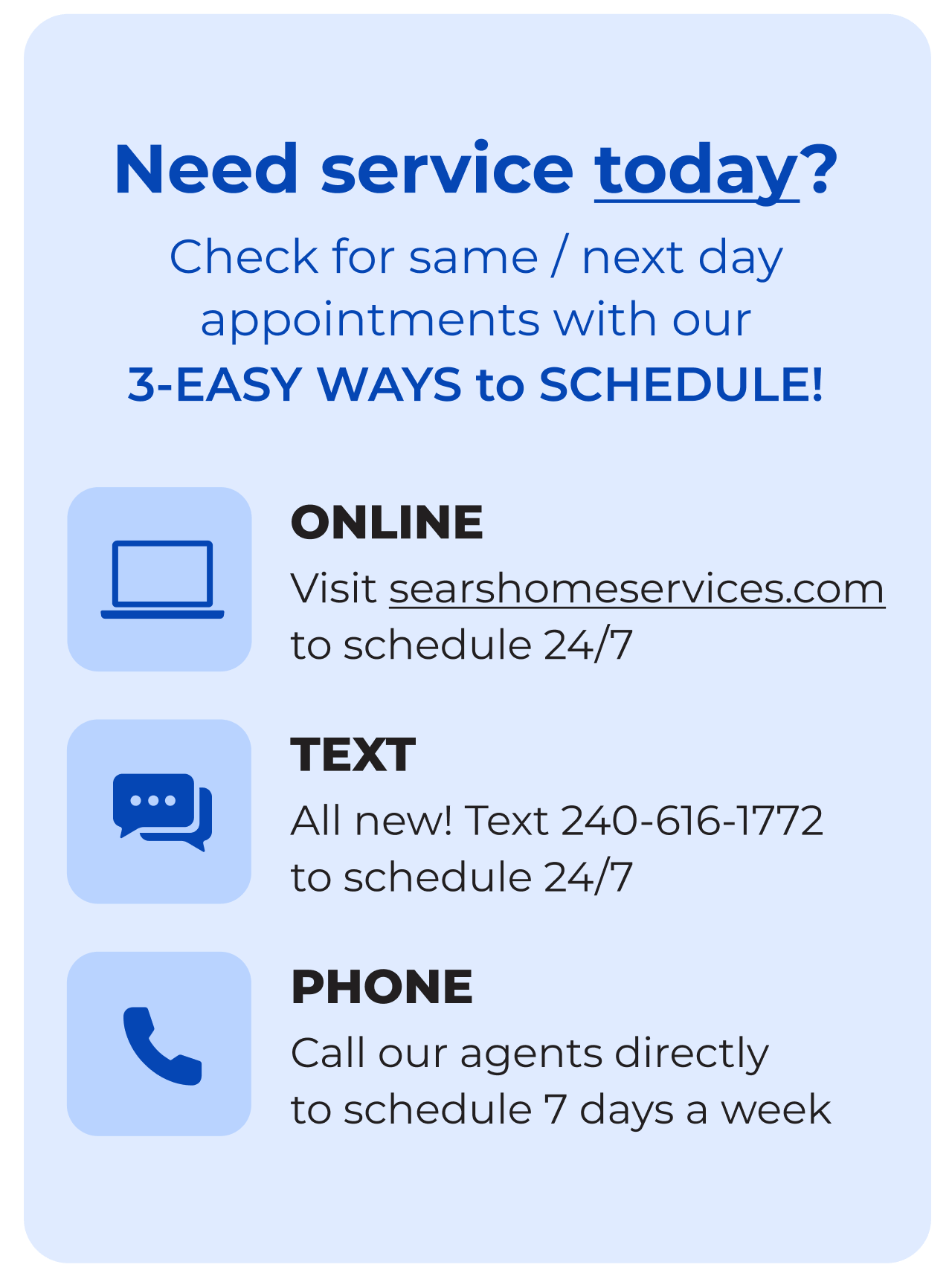 Need service today? - Check for same/next day appointments with our 3-EASY WAYS to SCHEDULE! Online - Click to searshomeservices.com to schedule 24/7 - Text All new! Text 240-616-1772 to schedule 24/7- Phone Call our agents directly to schedule 7 days a week