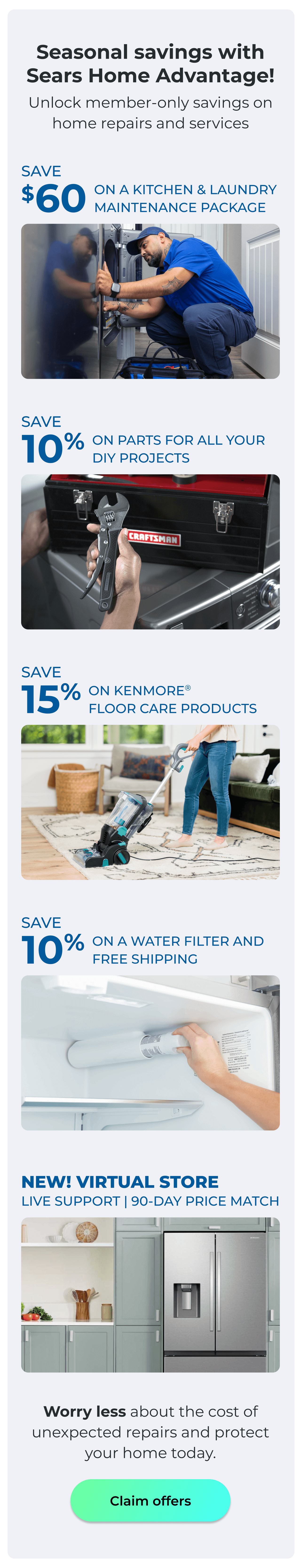 Seasonal savings with Sears Home Advantage! - Unlock member-only savings on home repairs and services! - NEW! VIRTUAL STORE LIVE VIRTUAL SUPPORT 90-DAY PRICE MATCH - SAVE $60 ON A KITCHEN AND LAUNDRY MAINTAIN PACKAGE - SAVE 10% ON PARTS FOR ALL YOUR DIY PROJECTS - SAVE 15% ON KENMORE(R) FLOOR CARE PRODUCTS - SAVE 10% ON A WATER FILTER AND FREE SHIPPING - Worry less about the cost of unexpected repairs and protect your home today. Button: Claim offers