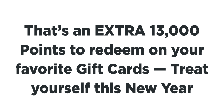 That's an EXTRA 13,000 Points to redeem on your favorite Gift Cards - Treat yourself this New Year