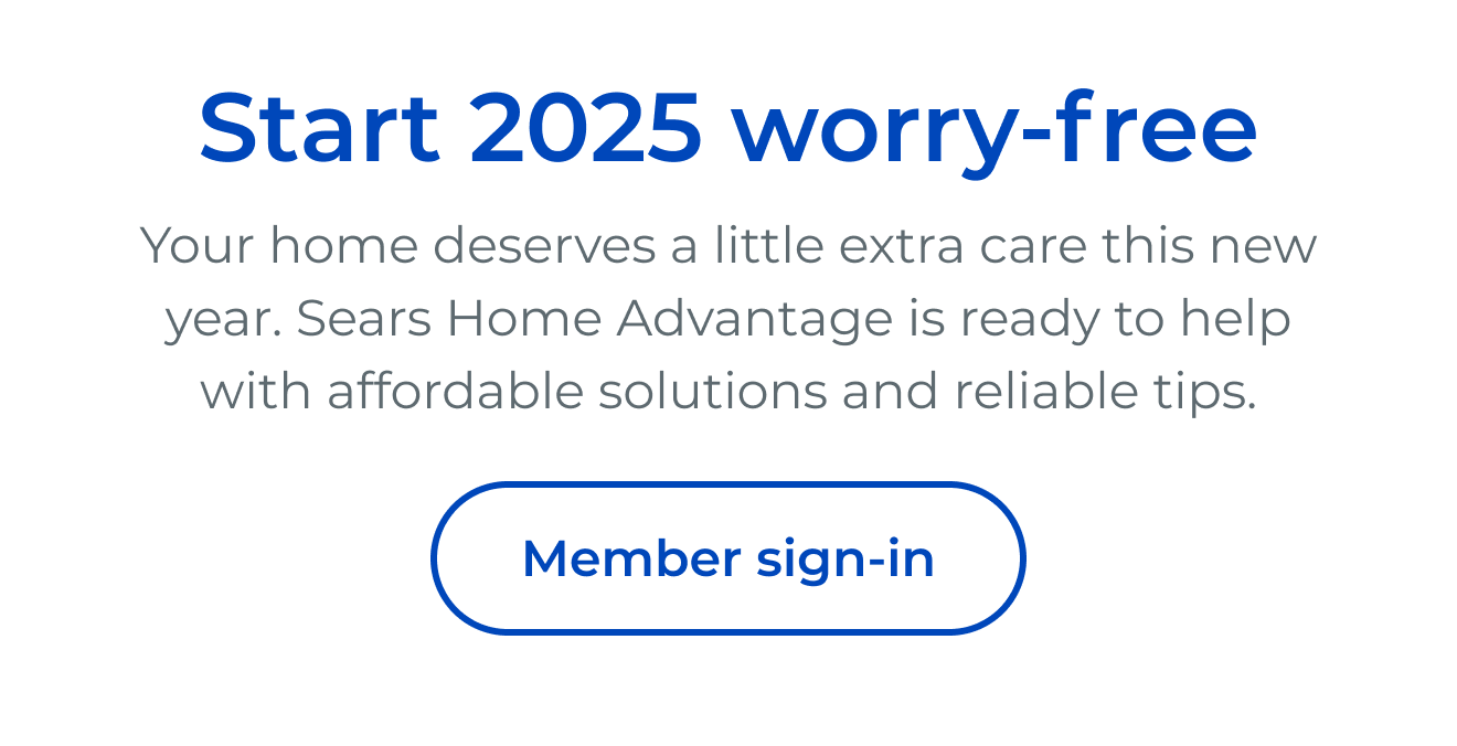 Start 2025 worry-free Your home deserves a little extra care this new year. Sears Home Advantage is ready to help with affordable solutions and reliable tips. - Button: Member sign-in