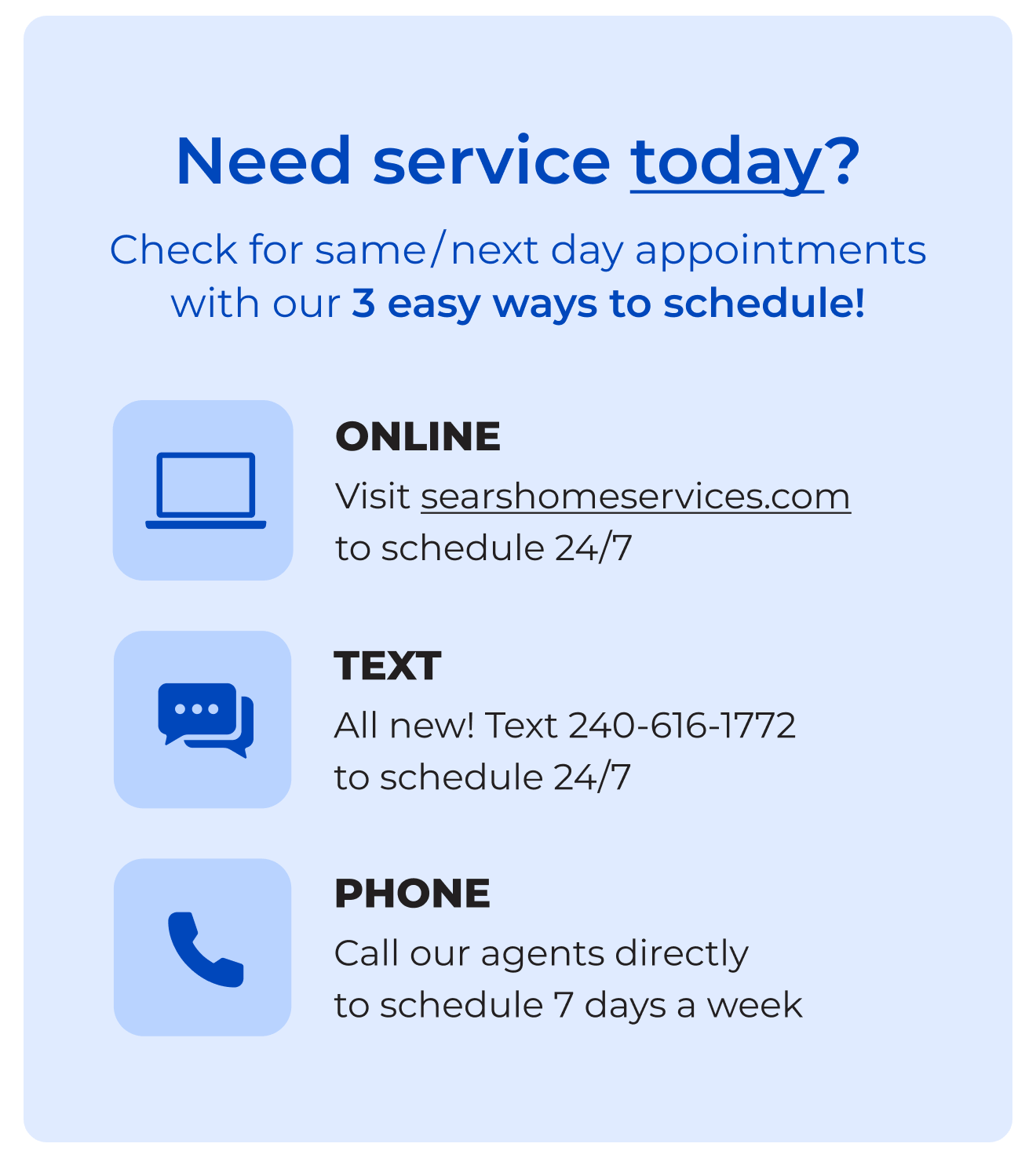 Need service today? - Check for same/next day appointments with our 3 easy ways to schedule! Online - Visit searshomeservices.com to schedule 24/7 - Text All new! Text 240-616-1772 to schedule 24/7- Phone Call our agents directly to schedule 7 days a week