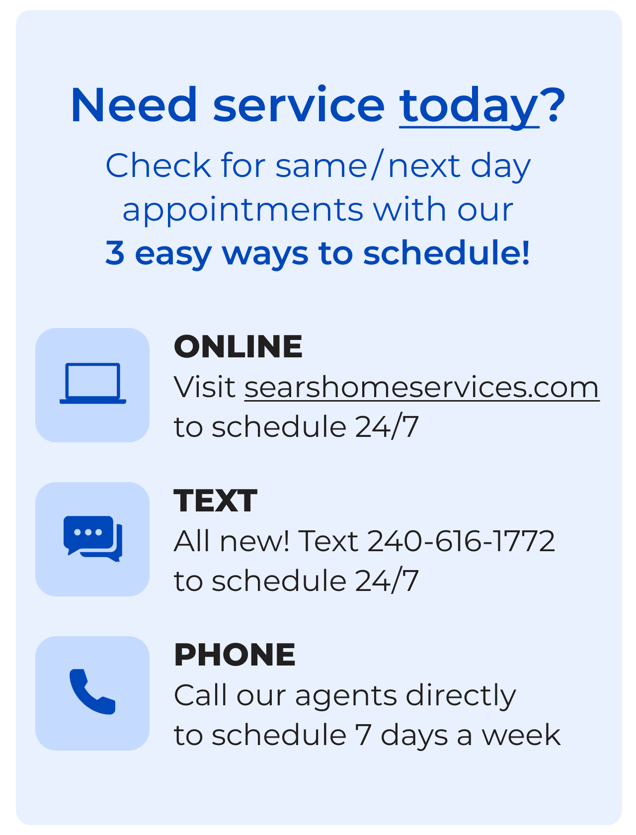 Need service today? - Check for same/next day appointments with our 3 easy ways to schedule! Online - Visit searshomeservices.com to schedule 24/7 - Text All new! Text 240-616-1772 to schedule 24/7- Phone Call our agents directly to schedule 7 days a week