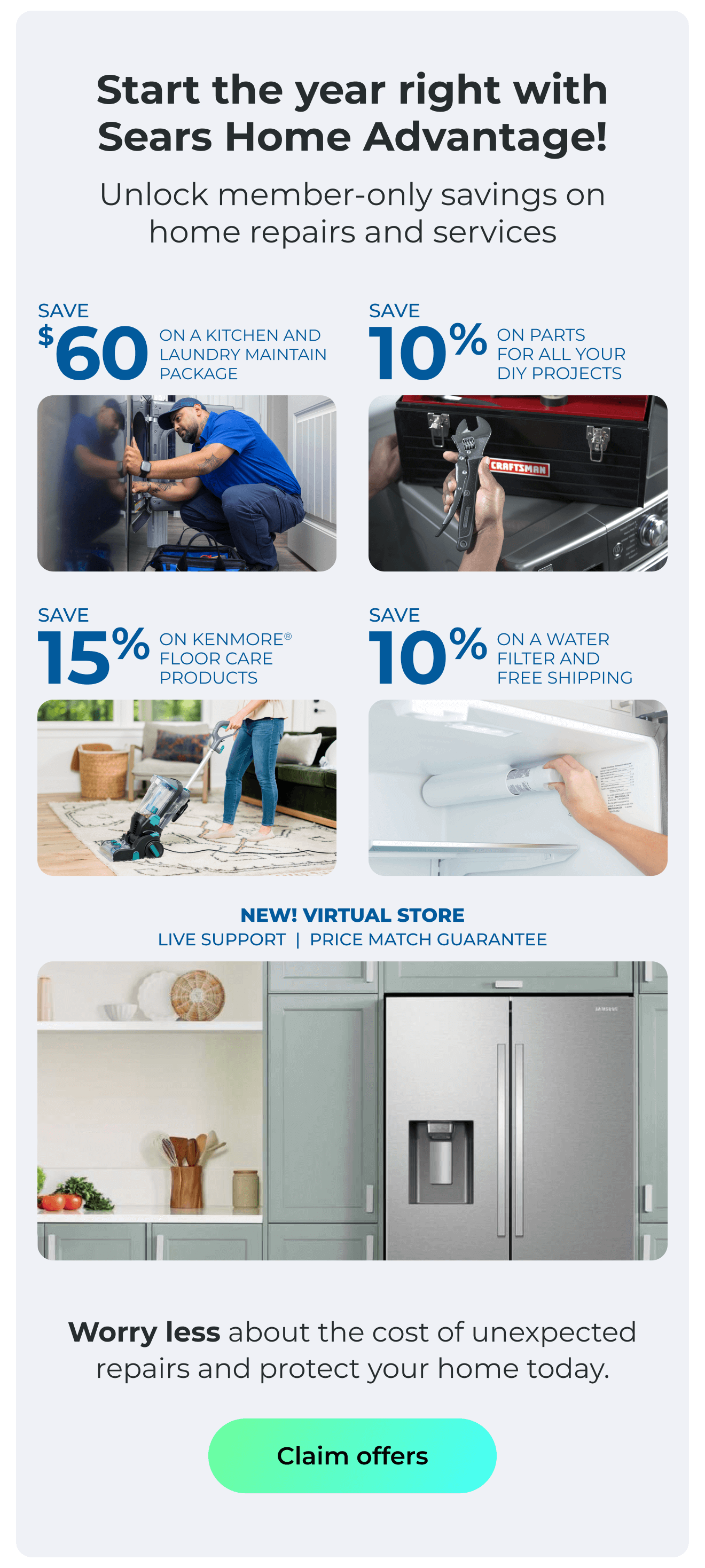 Start the year right with Sears Home Advantage! - Unlock member-only savings on home repairs and services! - NEW! VIRTUAL STORE LIVE VIRTUAL SUPPORT 90-DAY PRICE MATCH - SAVE $60 ON A KITCHEN AND LAUNDRY MAINTAIN PACKAGE - SAVE 10% ON PARTS FOR ALL YOUR DIY PROJECTS - SAVE 15% ON KENMORE(R) FLOOR CARE PRODUCTS - SAVE 10% ON A WATER FILTER AND FREE SHIPPING - Worry less about the cost of unexpected repairs and protect your home today. Button: Claim offers