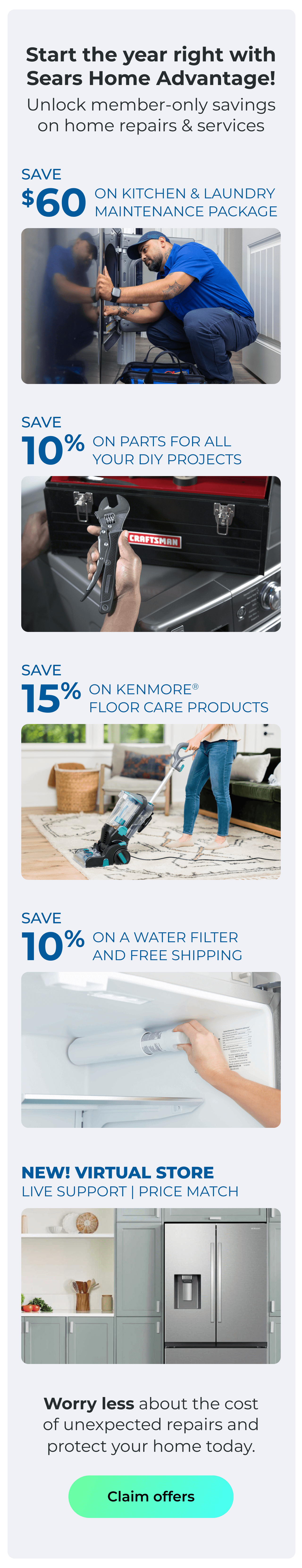 Start the year right with Sears Home Advantage! - Unlock member-only savings on home repairs and services! - NEW! VIRTUAL STORE LIVE VIRTUAL SUPPORT 90-DAY PRICE MATCH - SAVE $60 ON A KITCHEN AND LAUNDRY MAINTAIN PACKAGE - SAVE 10% ON PARTS FOR ALL YOUR DIY PROJECTS - SAVE 15% ON KENMORE(R) FLOOR CARE PRODUCTS - SAVE 10% ON A WATER FILTER AND FREE SHIPPING - Worry less about the cost of unexpected repairs and protect your home today. Button: Claim offers