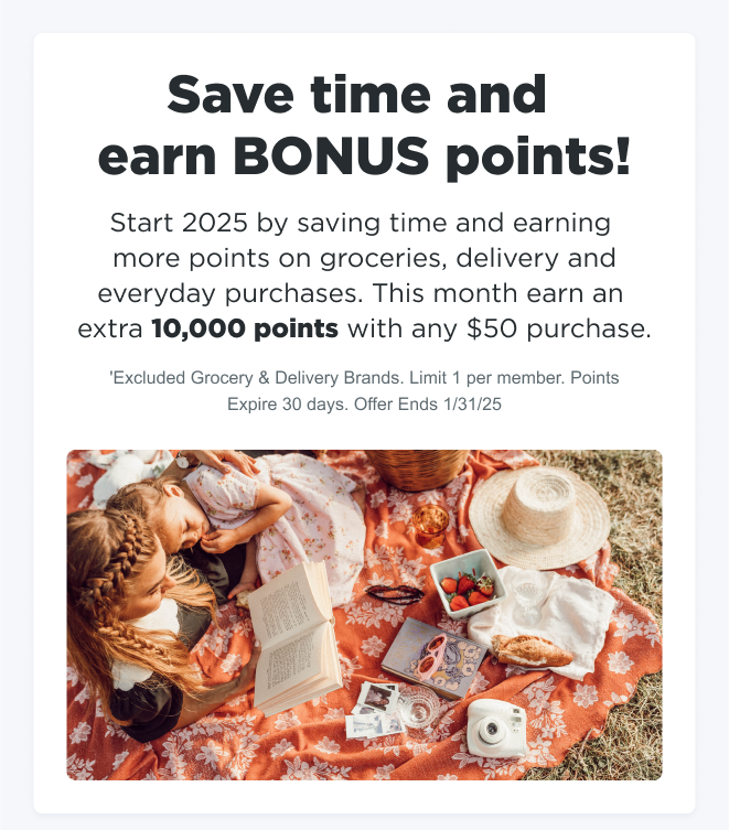 Save time and earn BONUS points! Start 2025 by saving time and earning more points on groceries, delivery and everyday purchases. This month earn an extra 10,000 points with any $50 purchase. *Excludes Grocery & Delivery Brands. Limit 1 per member. Points Expire 30 days. Offer Ends 1/31/25