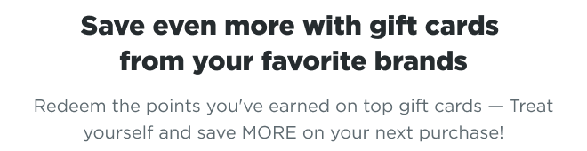 Save even more with gift cards from your favorite brands | Redeem the points you’ve earned on top gift cards – Treat yourself and save MORE on your next purchase!