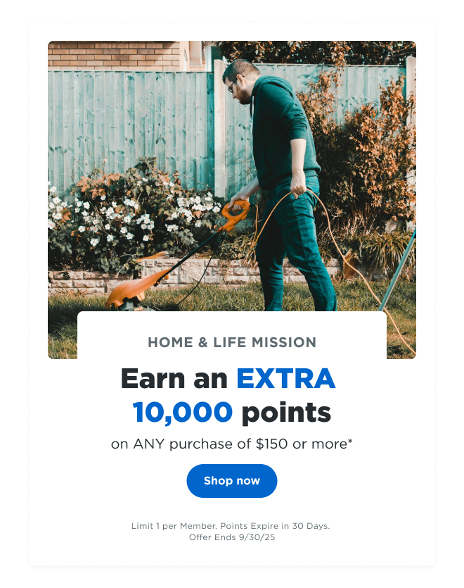 HOME & LIFE MISSION | Earn an EXTRA 10,000 points on ANY purchase of $150 or more* | Shop now | Limit 1 per Member. Points Expire in 30 Days. Offer Ends 09/30/25