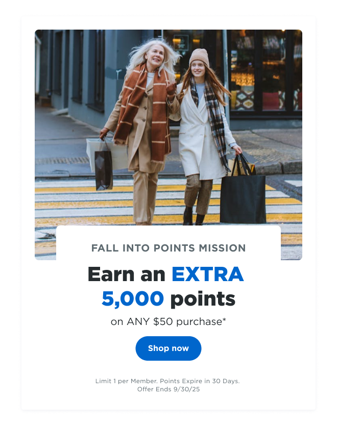 FALL INTO POINTS MISSION | Earn an EXTRA 5,000 points on ANY $50 purchase* | Shop now | Limit 1 per Member. Points Expire in 30 Days. Offer Ends 09/30/25