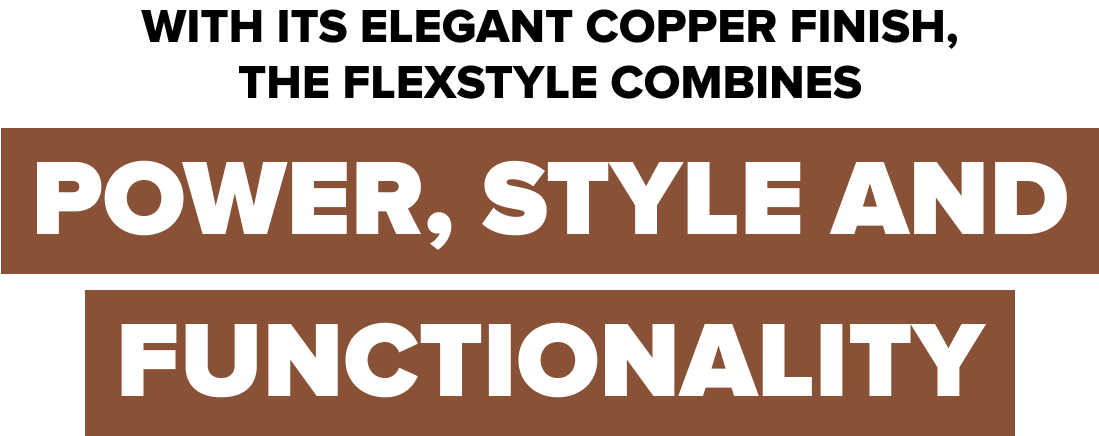 With its elegant copper finish, the flexstyle combines POWER, STYLE and FUNCTIONALITY