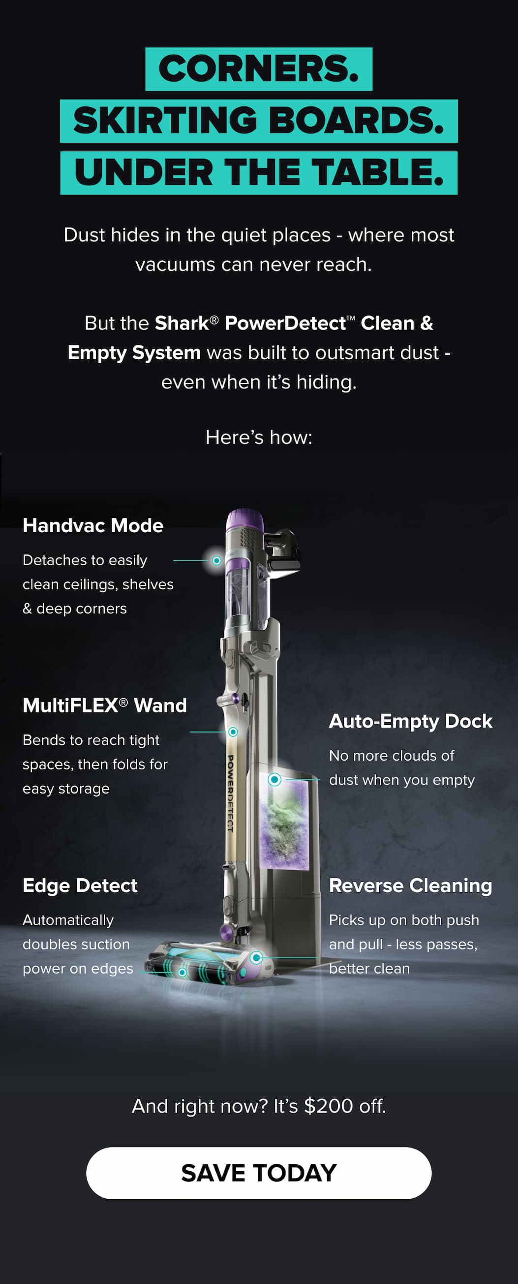 From skirting boards to tricky corners, the Shark PowerDetect Clean & Empty System leaves no dust behind. With edge-detecting suction, reverse cleaning, and a no-mess auto-empty dock, it's smarter cleaning — now with $200 off.