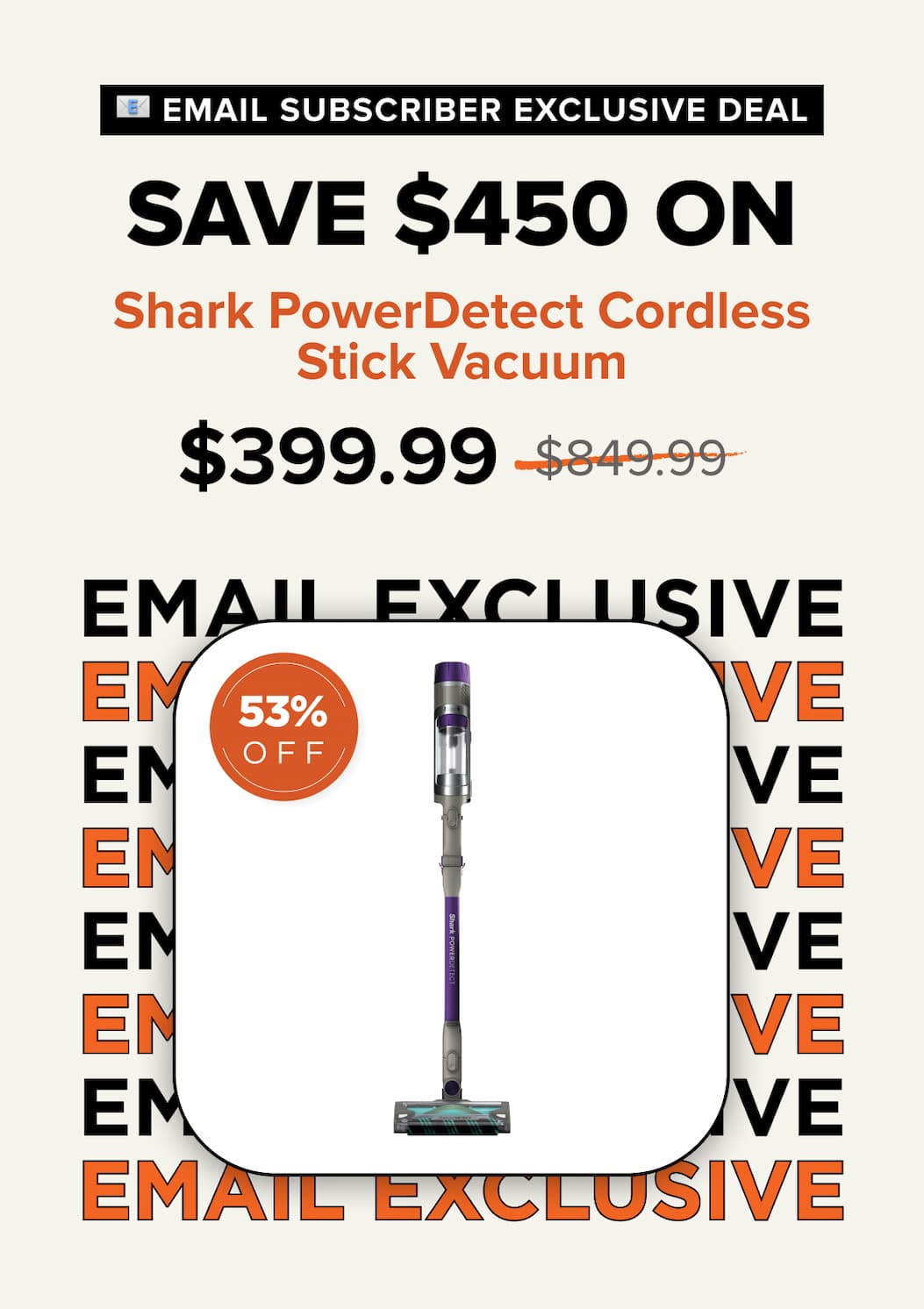 Email subscriber exclusive deal – Save $450 on Shark PowerDetect Cordless Stick Vacuum. Sale price $399.99, was $849.99. 53% off.