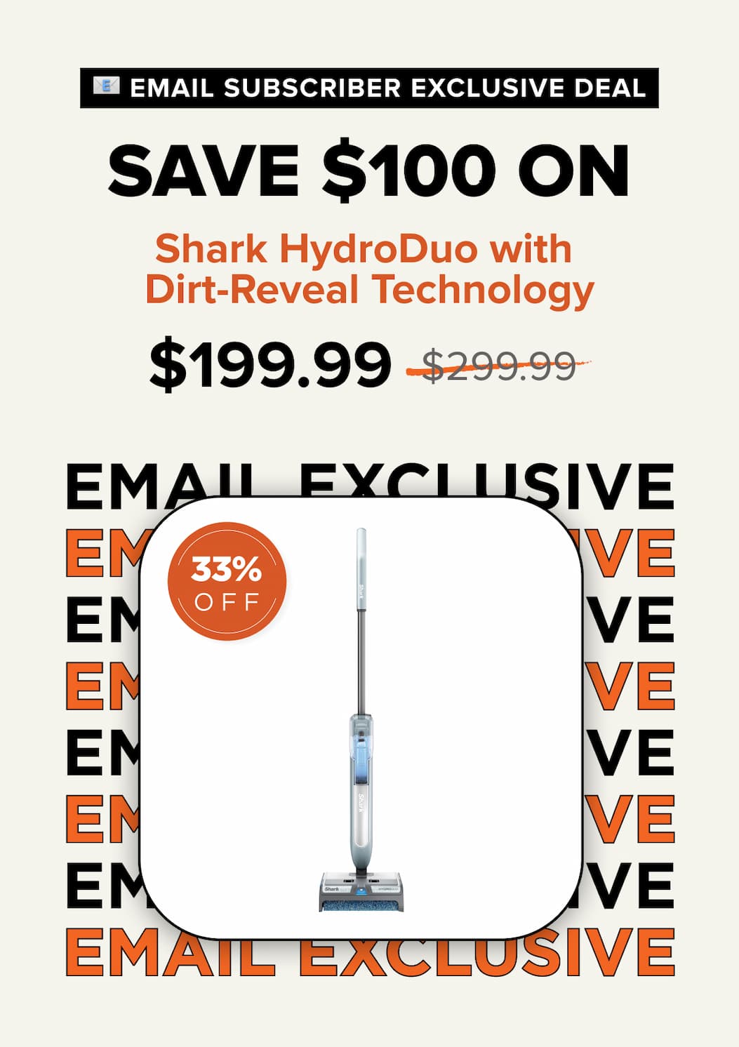 Email subscriber exclusive deal – Save $100 on Shark HydroDuo with Dirt-Reveal Technology. Sale price $199.99, was $299.99. 33% off.