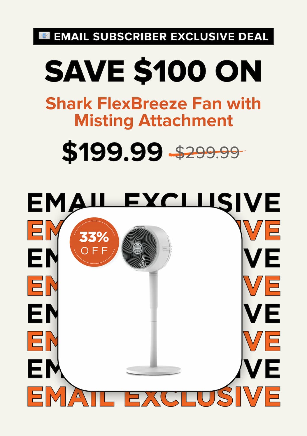 Email subscriber exclusive deal – Save $100 on Shark FlexBreeze Fan with Misting Attachment. Sale price $199.99, was $299.99. 33% off.