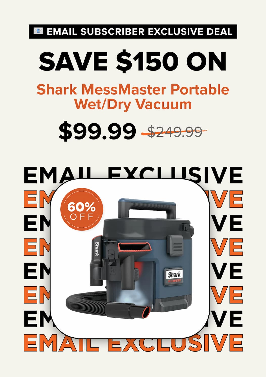 Email subscriber exclusive deal – Save $150 on Shark MessMaster Portable Wet/Dry Vacuum. Sale price $99.40, was $249.99. 60% off.