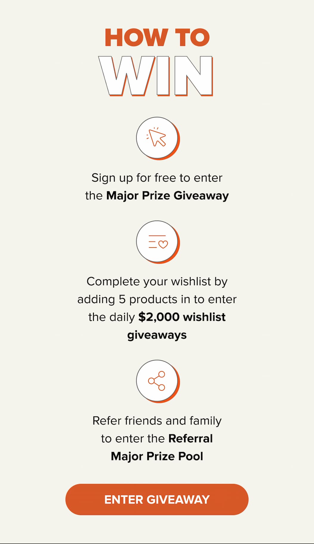 Sign up for free to enter the Major Prize Giveaway. Complete your wishlist by adding 5 products in to enter the daily $2,000 wishlist giveaways. Refer friends and family to enter the Referral Major Prize Pool