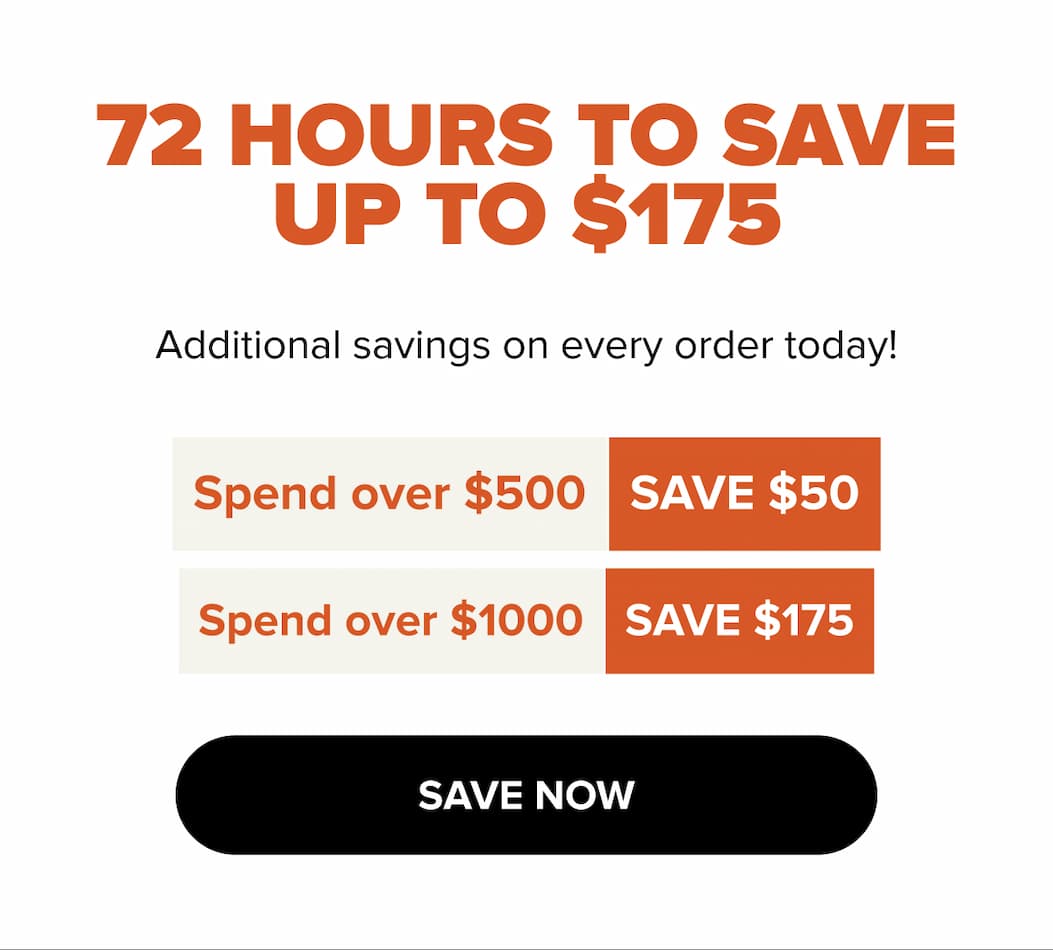 72 HOURS TO SAVE UP TO $175. Additional savings on every order today! Spend over $500 save $50. Spend over $1000 save $175. SAVE NOW