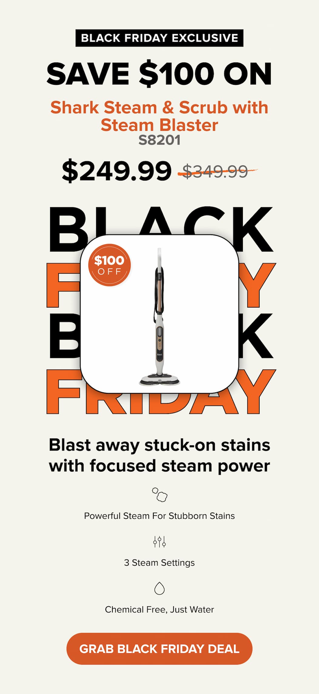 BLACK FRIDAY EXCLUSIVE Save $100 ON Shark Steam & Scrub with Steam Blaster $249.99. was $349.99. Grab black friday deal
