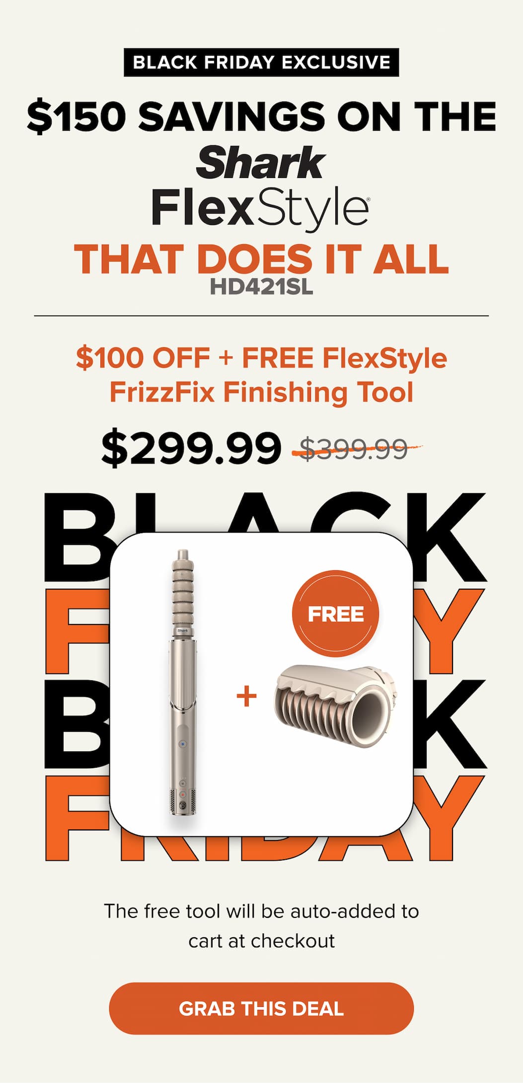 BLACK FRIDAY EXCLUSIVE $150 SAVINGS ON THE THAT DOES IT ALL. $100 OFF + FREE FlexStyle FrizzFix Finishing Tool $299.99. Was $399.99. Grab this deal