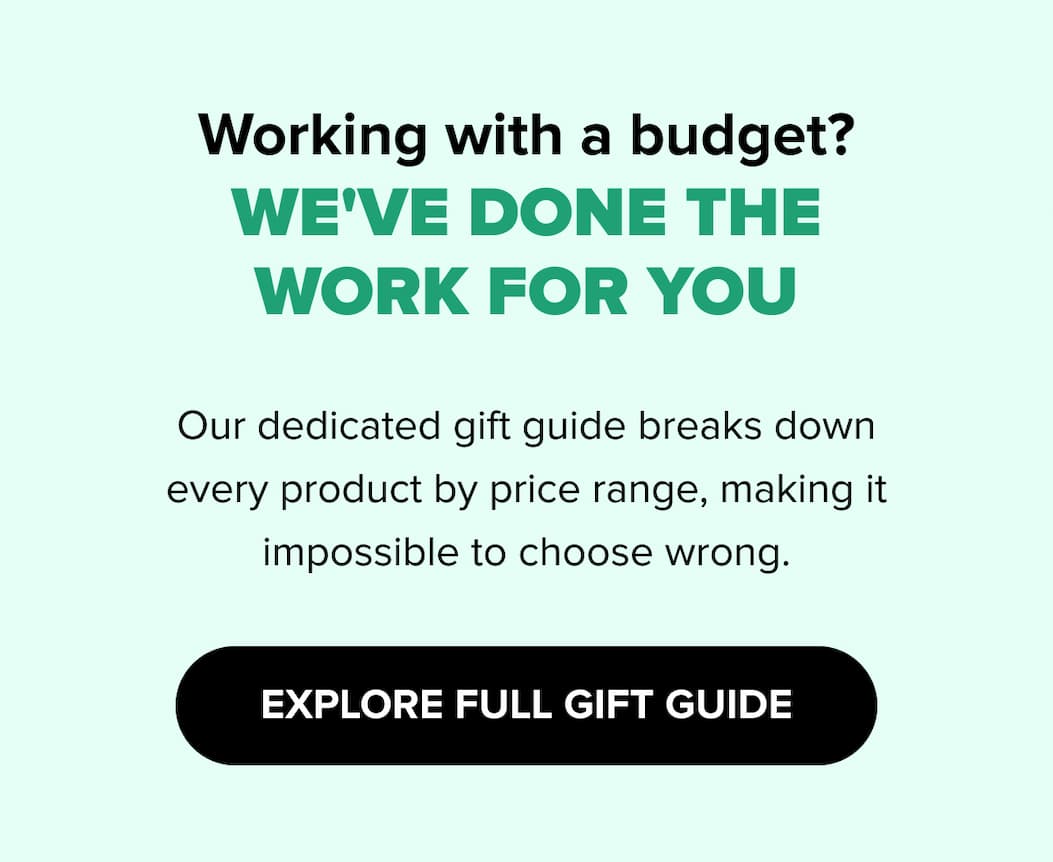 Working with a budget?  WE'VE DONE THE WORK FOR YOU Our dedicated gift guide breaks down every product by price range, making it impossible to choose wrong. EXPLORE FULL GIFT GUIDE