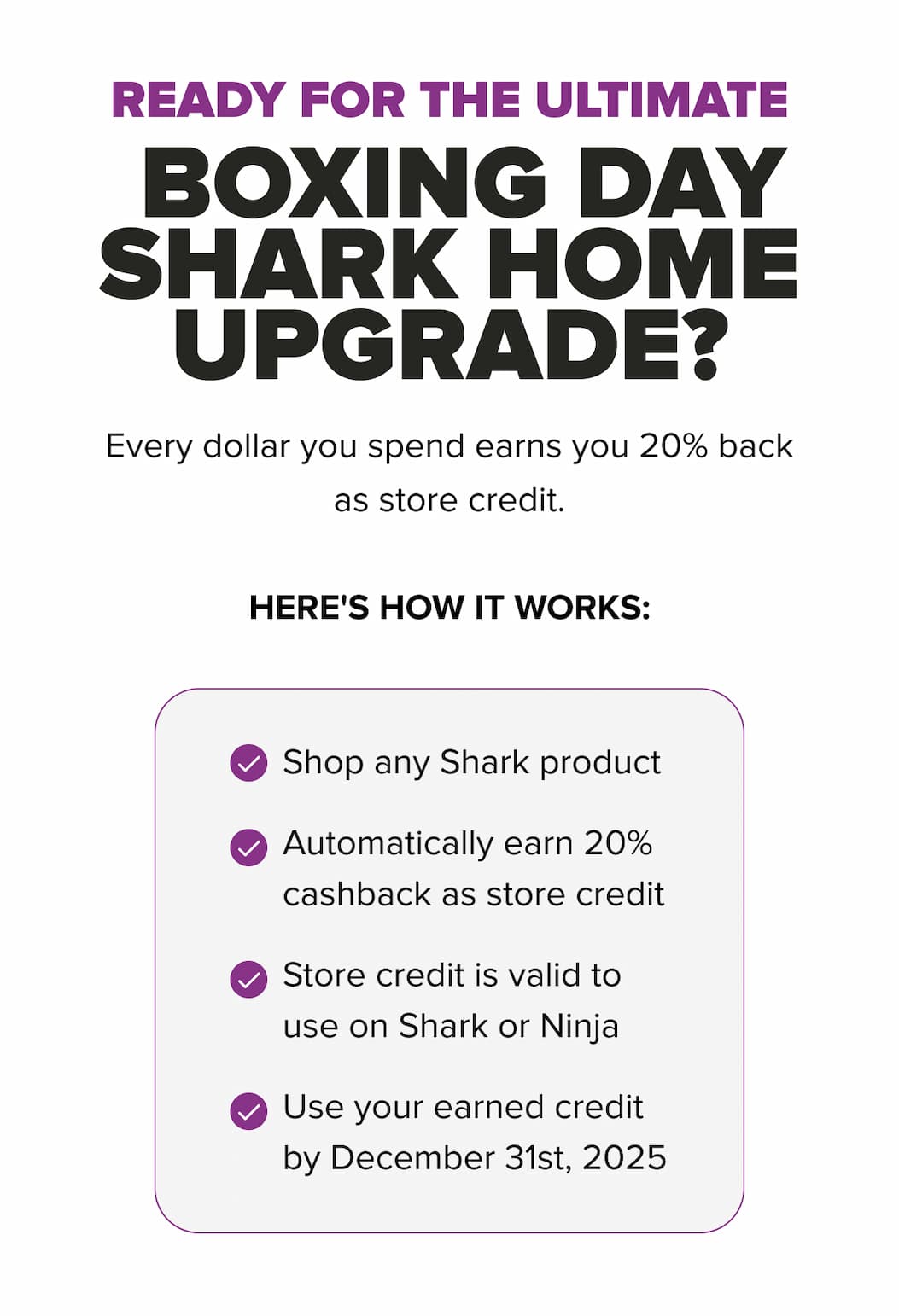 Boxing Day Shark home upgrade；20% cashback as store credit on every dollar spent；shop any Shark product；credit valid on Shark or Ninja；use by Dec 31, 2025.