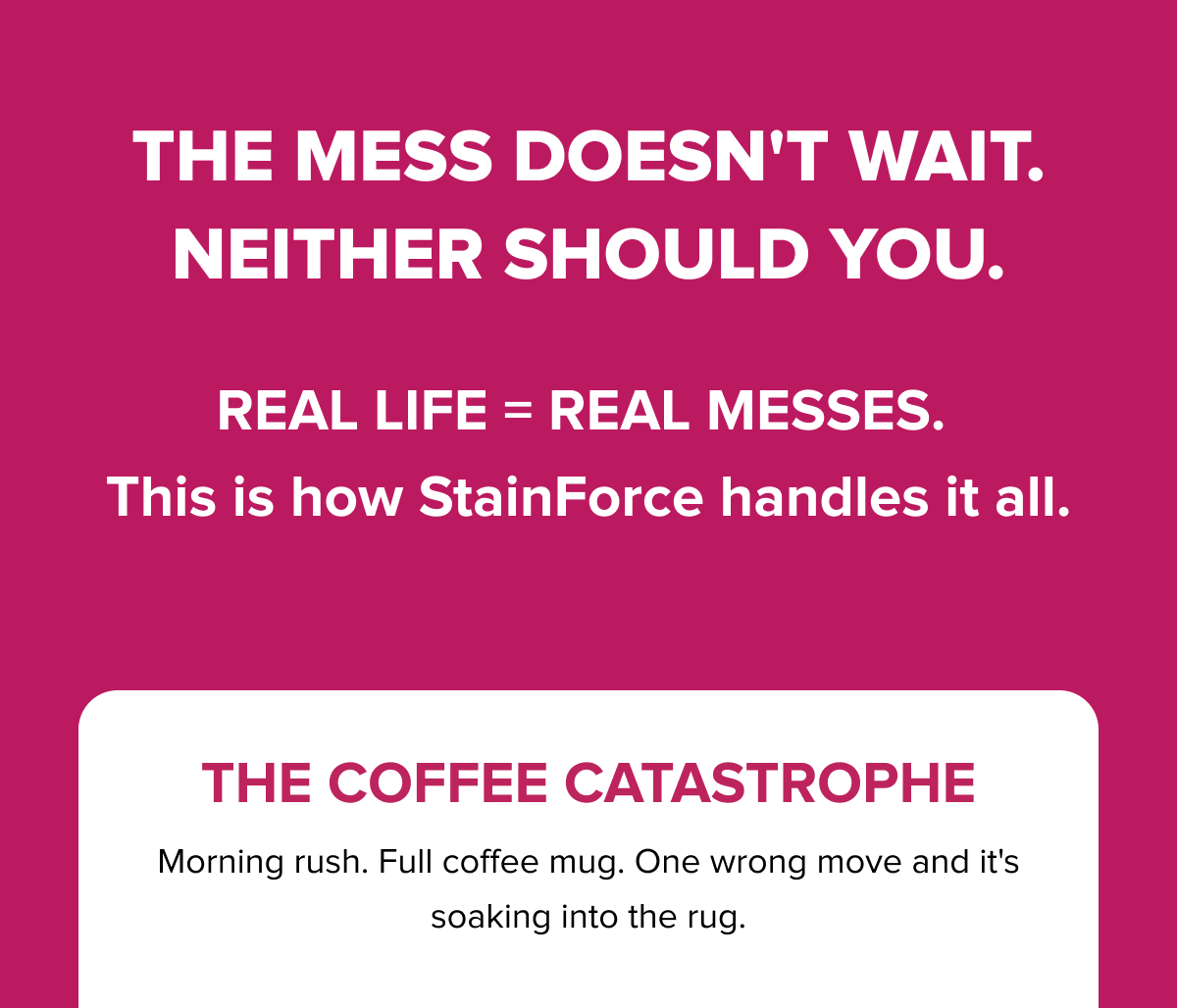 The mess doesn't wait — neither should you. Shark StainForce handles real-life messes like the Coffee Catastrophe: morning rush, full mug, soaked sofa. Always ready.