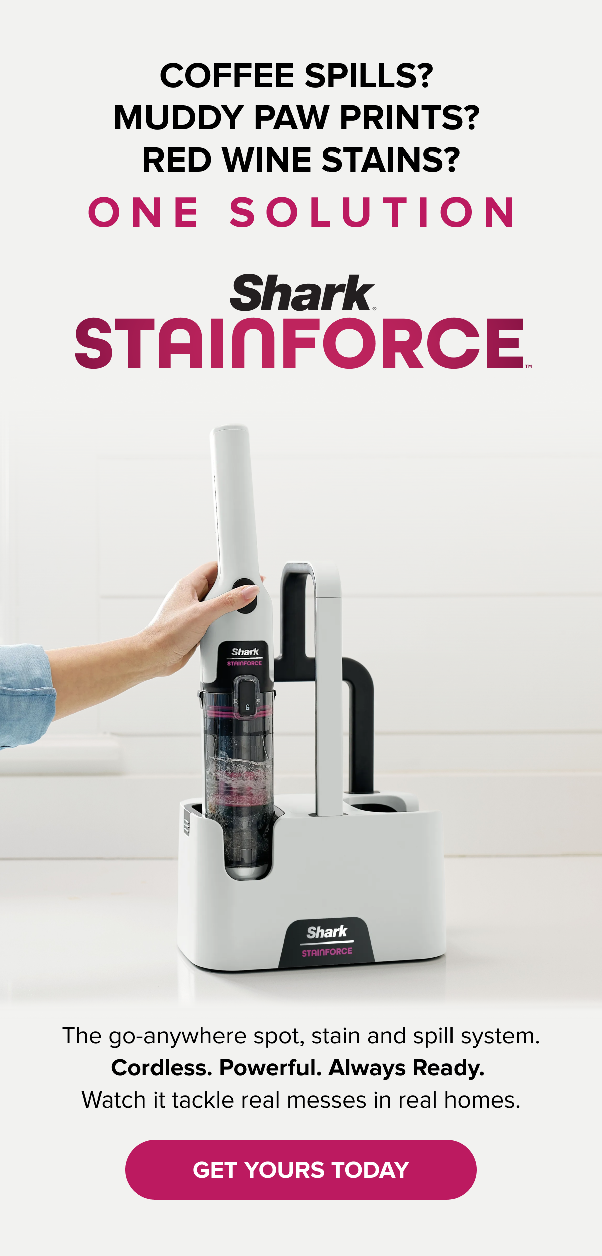 Coffee spills? Muddy paw prints? Red wine stains? One solution: Shark StainForce. The go-anywhere cordless spot, stain and spill system. Always ready. GET YOURS TODAY.