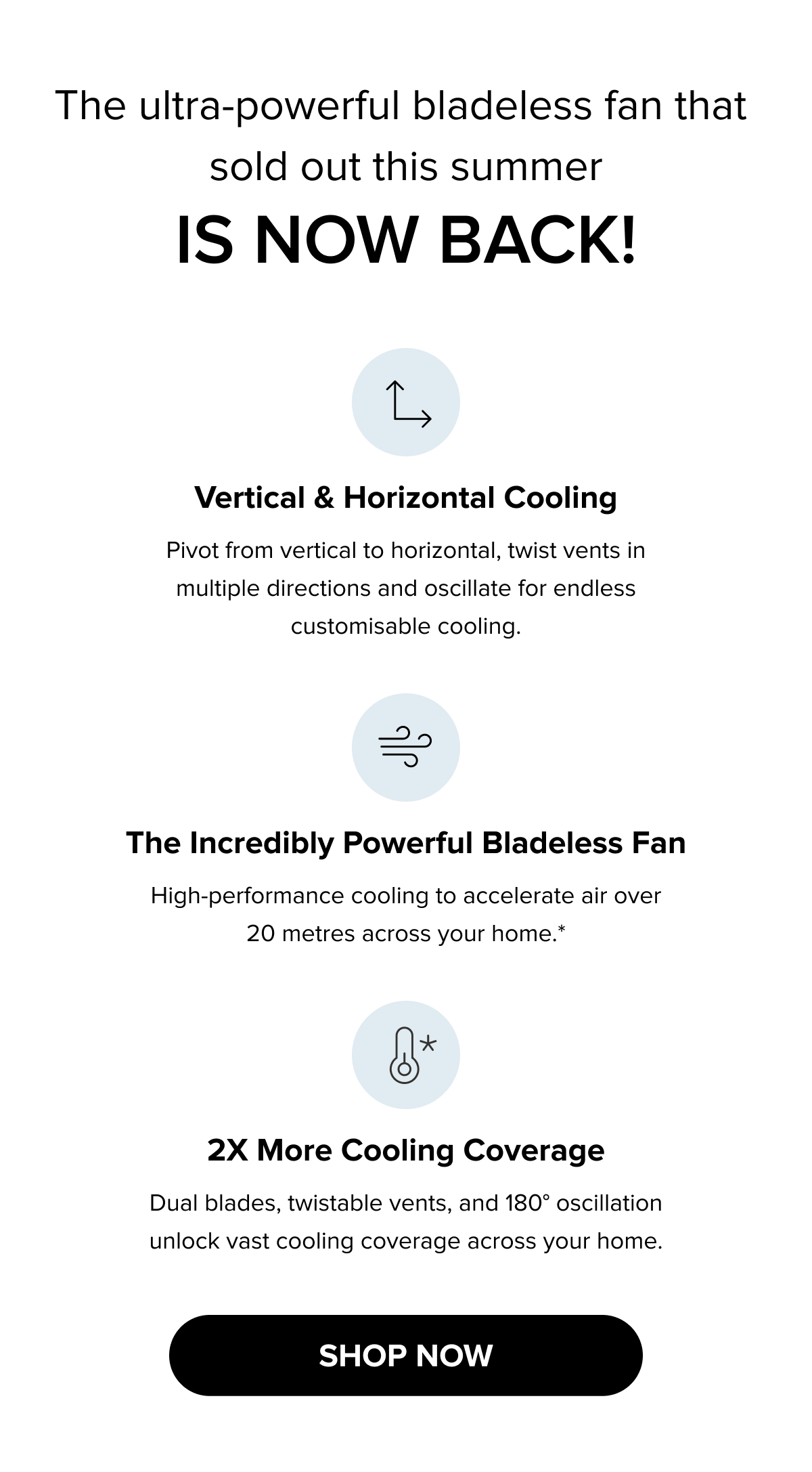  The ultra-powerful bladeless fan that sold out this summer is now back! Vertical & horizontal cooling, 2x more cooling coverage, and high-performance airflow over 20 metres. Shop now.